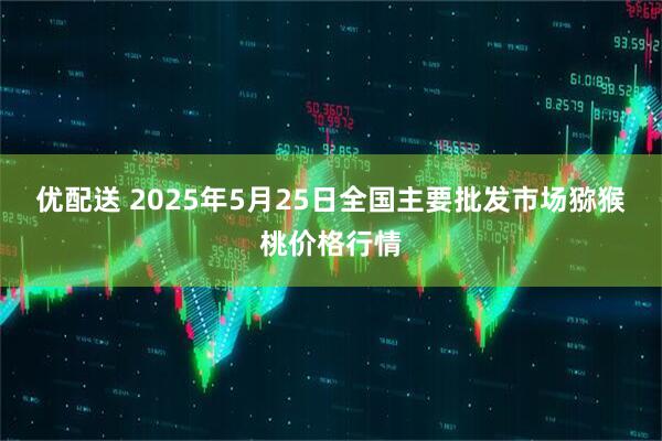 优配送 2025年5月25日全国主要批发市场猕猴桃价格行情