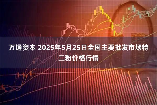 万通资本 2025年5月25日全国主要批发市场特二粉价格行情