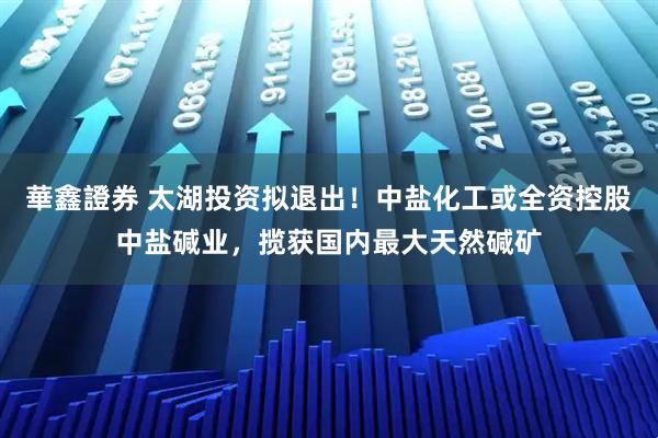 華鑫證券 太湖投资拟退出！中盐化工或全资控股中盐碱业，揽获国内最大天然碱矿