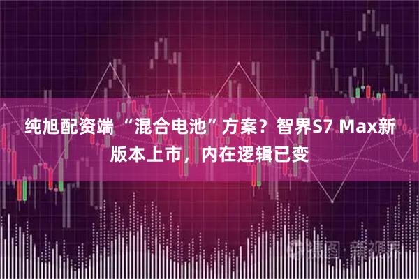 纯旭配资端 “混合电池”方案？智界S7 Max新版本上市，内在逻辑已变