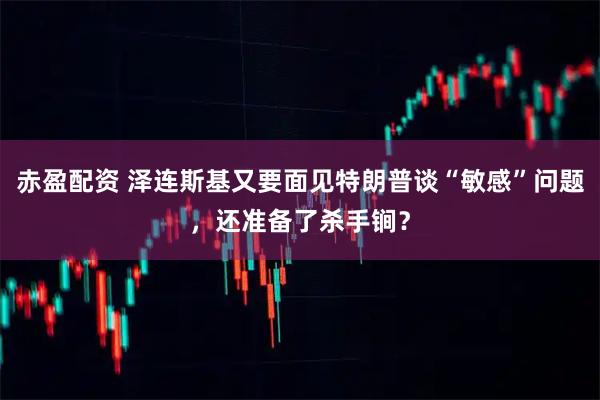 赤盈配资 泽连斯基又要面见特朗普谈“敏感”问题，还准备了杀手锏？