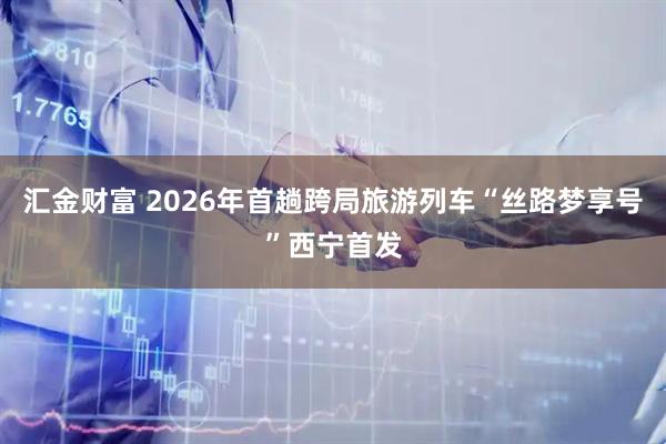 汇金财富 2026年首趟跨局旅游列车“丝路梦享号”西宁首发