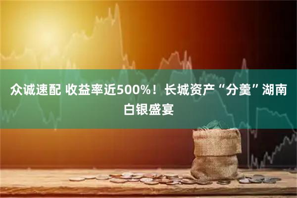 众诚速配 收益率近500%！长城资产“分羹”湖南白银盛宴