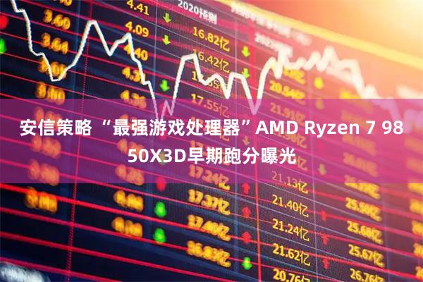 安信策略 “最强游戏处理器”AMD Ryzen 7 9850X3D早期跑分曝光