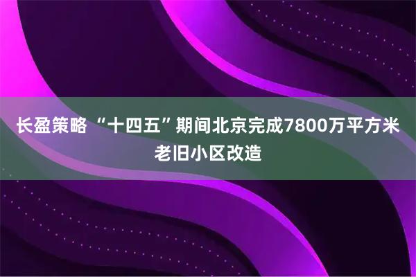 长盈策略 “十四五”期间北京完成7800万平方米老旧小区改造