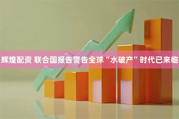 辉煌配资 联合国报告警告全球“水破产”时代已来临