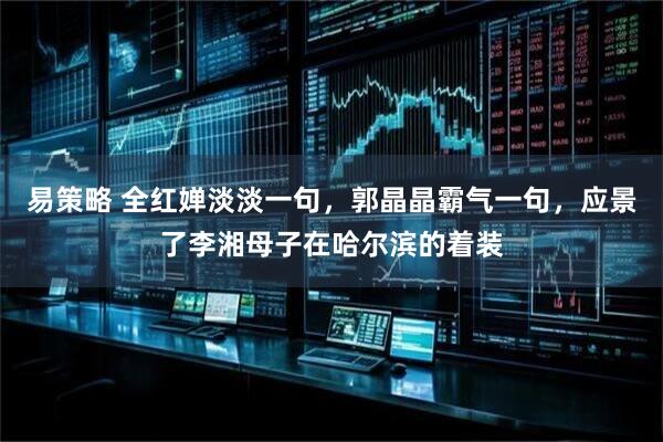 易策略 全红婵淡淡一句，郭晶晶霸气一句，应景了李湘母子在哈尔滨的着装