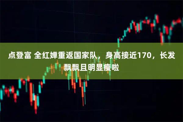 点登富 全红婵重返国家队，身高接近170，长发飘飘且明显瘦啦