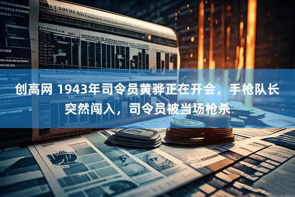 创高网 1943年司令员黄骅正在开会，手枪队长突然闯入，司令员被当场枪杀