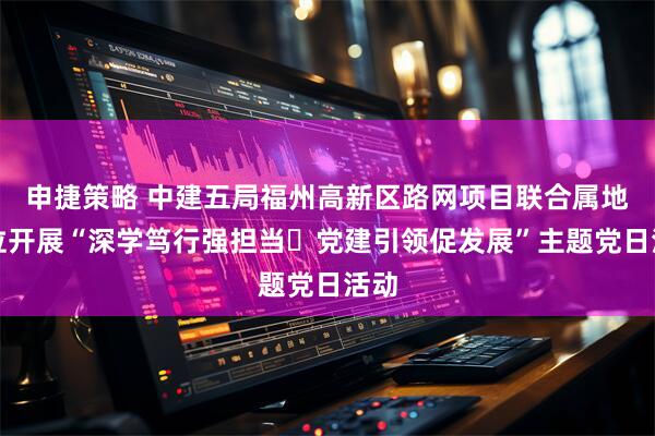 申捷策略 中建五局福州高新区路网项目联合属地单位开展“深学笃行强担当・党建引领促发展”主题党日活动