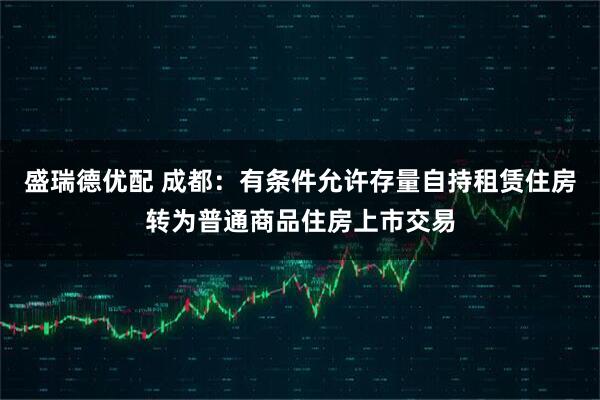 盛瑞德优配 成都：有条件允许存量自持租赁住房转为普通商品住房上市交易
