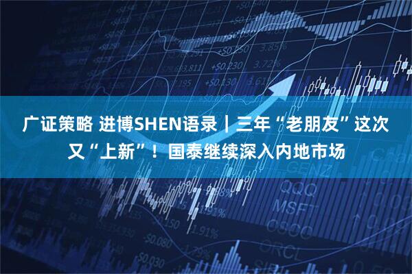 广证策略 进博SHEN语录｜三年“老朋友”这次又“上新”！国泰继续深入内地市场