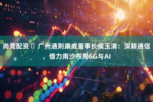 尚竞配资 ‌广州通则康威董事长侯玉清：深耕通信，借力南沙布局6G与AI