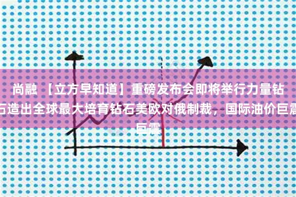 尚融 【立方早知道】重磅发布会即将举行力量钻石造出全球最大培育钻石美欧对俄制裁，国际油价巨震