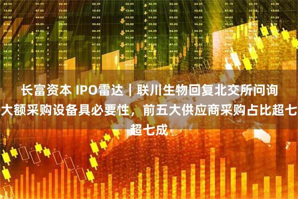 长富资本 IPO雷达｜联川生物回复北交所问询，大额采购设备具必要性，前五大供应商采购占比超七成
