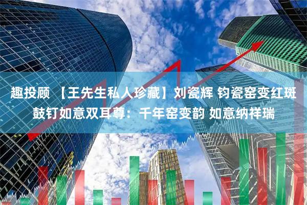趣投顾 【王先生私人珍藏】刘瓷辉 钧瓷窑变红斑鼓钉如意双耳尊：千年窑变韵 如意纳祥瑞
