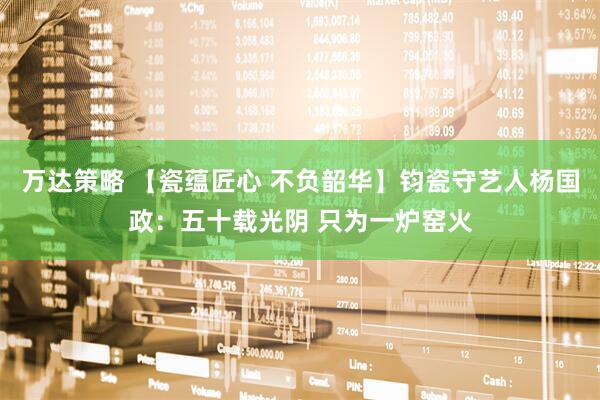 万达策略 【瓷蕴匠心 不负韶华】钧瓷守艺人杨国政：五十载光阴 只为一炉窑火