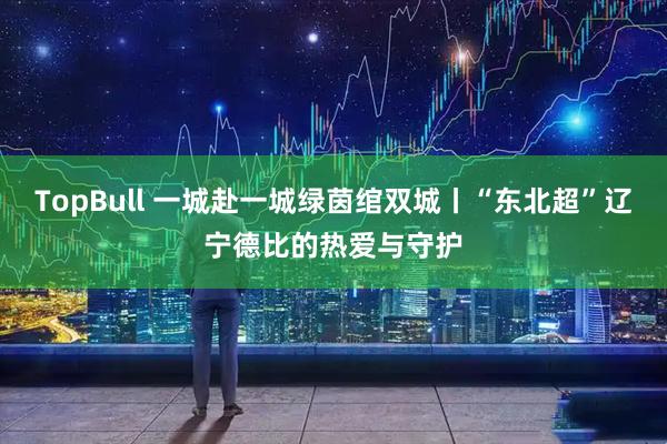 TopBull 一城赴一城绿茵绾双城丨“东北超”辽宁德比的热爱与守护